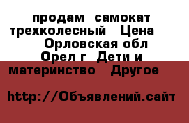 продам lсамокат трехколесный › Цена ­ 600 - Орловская обл., Орел г. Дети и материнство » Другое   